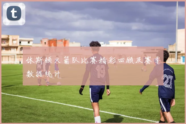 休斯顿火箭队比赛精彩回顾及赛季数据统计