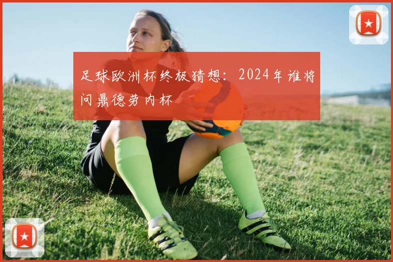 足球欧洲杯终极猜想：2024年谁将问鼎德劳内杯