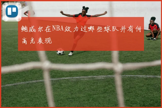 鲍威尔在NBA效力过哪些球队并有何高光表现