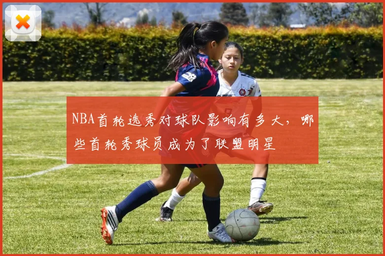 NBA首轮选秀对球队影响有多大,哪些首轮秀球员成为了联盟明星