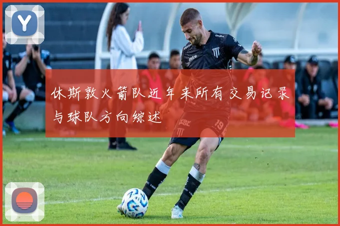 休斯敦火箭队近年来所有交易记录与球队方向综述